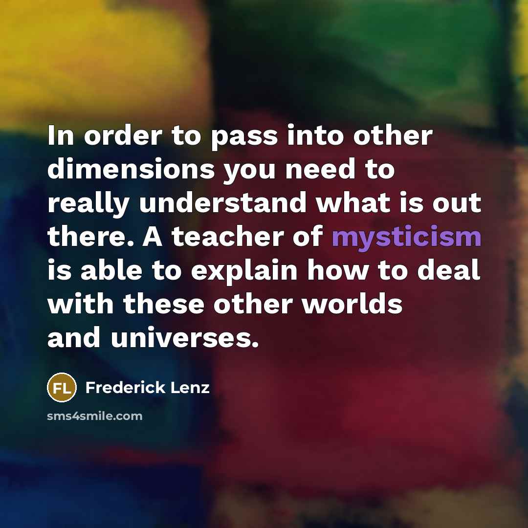 “In order to pass into other dimensions you need to really understand what is out there. A teacher of mysticism is able to explain how to deal with these other worlds and universes.” quote by Frederick Lenz