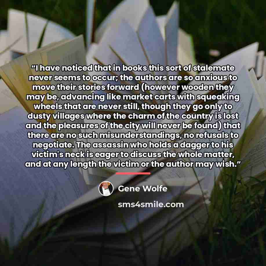“I have noticed that in books this sort of stalemate never seems to occur; the authors are so anxious to move their stories forward (however wooden they may be, advancing like market carts with squeaking wheels that are never still, though they go only to dusty villages where the charm of the…” quote by Gene Wolfe