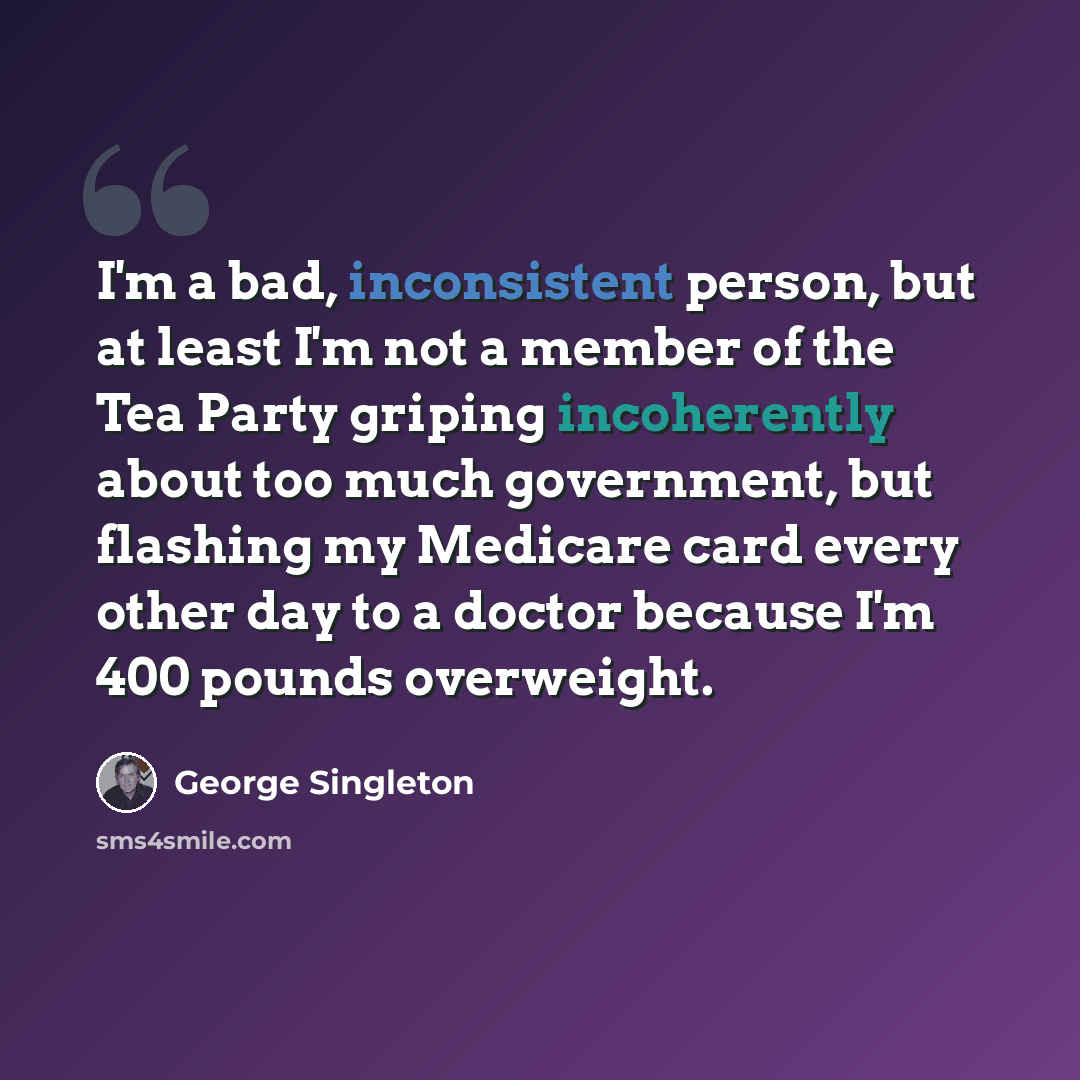 “I'm a bad, inconsistent person, but at least I'm not a member of the Tea Party griping incoherently about too much government, but flashing my Medicare card every other day to a doctor because I'm 400 pounds overweight.” quote by George Singleton