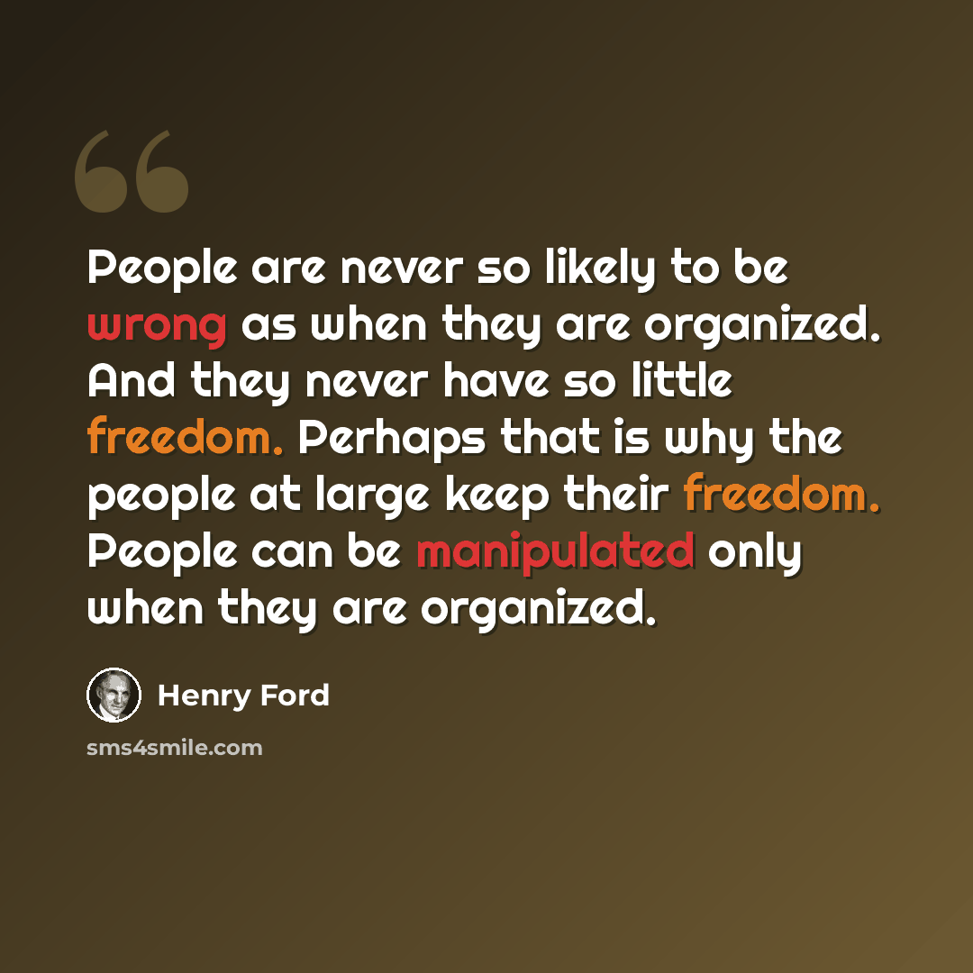 “People are never so likely to be wrong as when they are organized. And they never have so little freedom. Perhaps that is why the people at large keep their freedom. People can be manipulated only when they are organized.” quote by Henry Ford