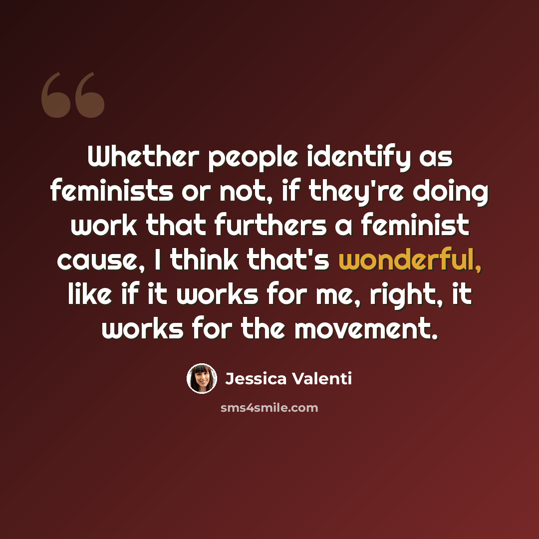 “Whether people identify as feminists or not, if they're doing work that furthers a feminist cause, I think that's wonderful, like if it works for me, right, it works for the movement.” quote by Jessica Valenti
