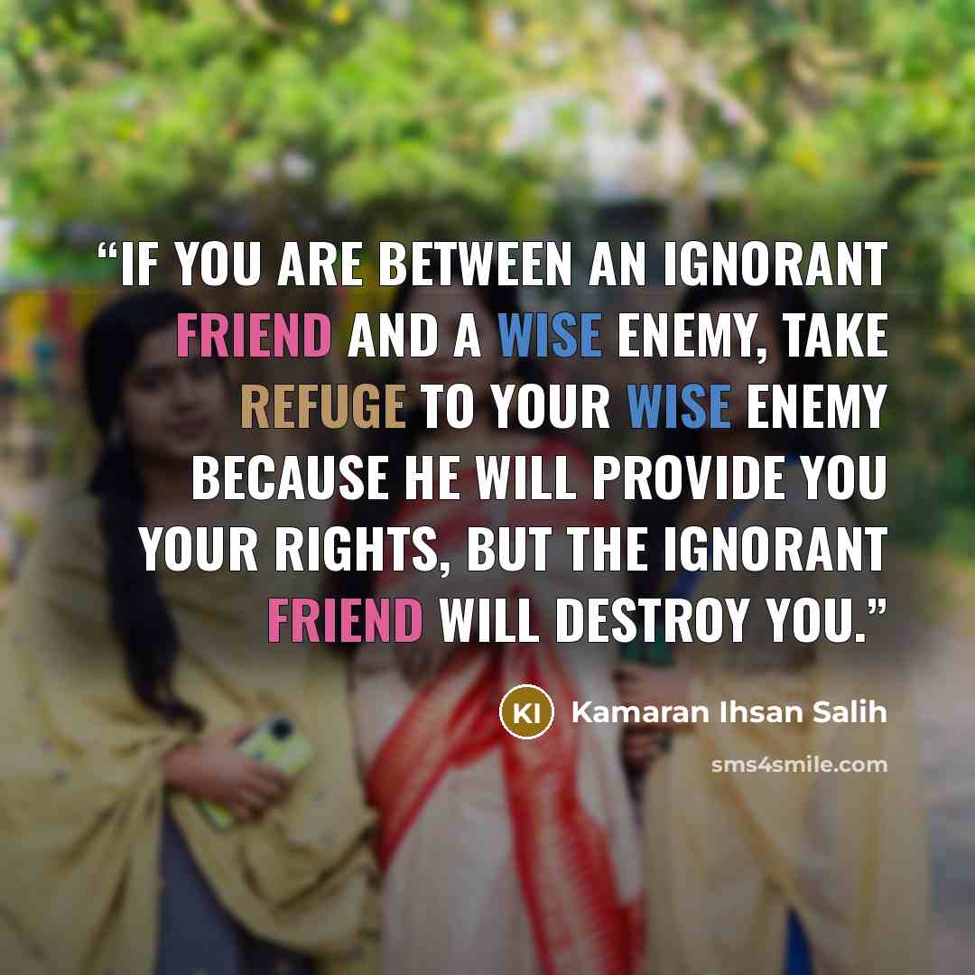 “If you are between an ignorant friend and a wise enemy, take refuge to your wise enemy because he will provide you your rights, but the ignorant friend will destroy you.” quote by Kamaran Ihsan Salih