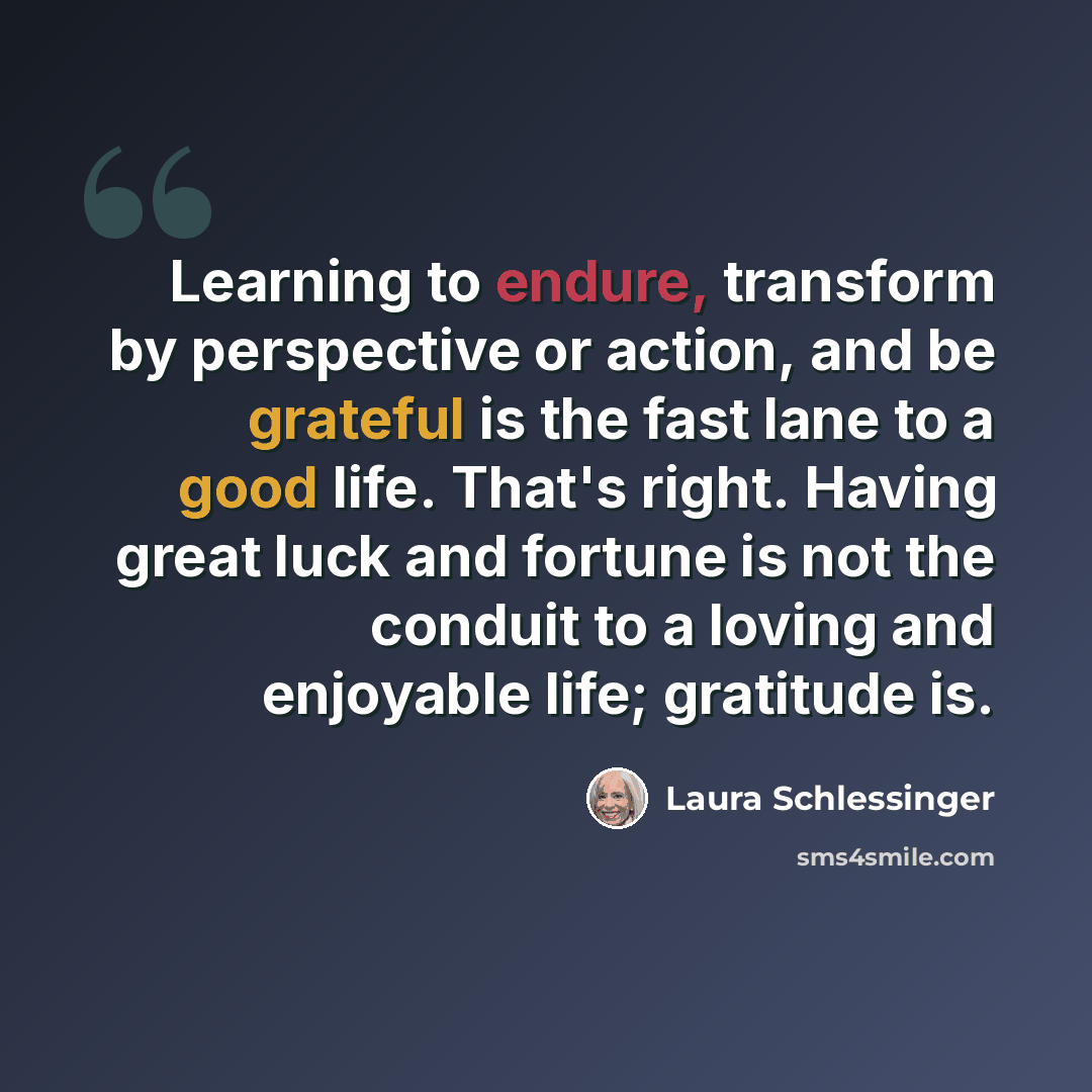 “Learning to endure, transform by perspective or action, and be grateful is the fast lane to a good life. That's right. Having great luck and fortune is not the conduit to a loving and enjoyable life; gratitude is.” quote by Laura Schlessinger