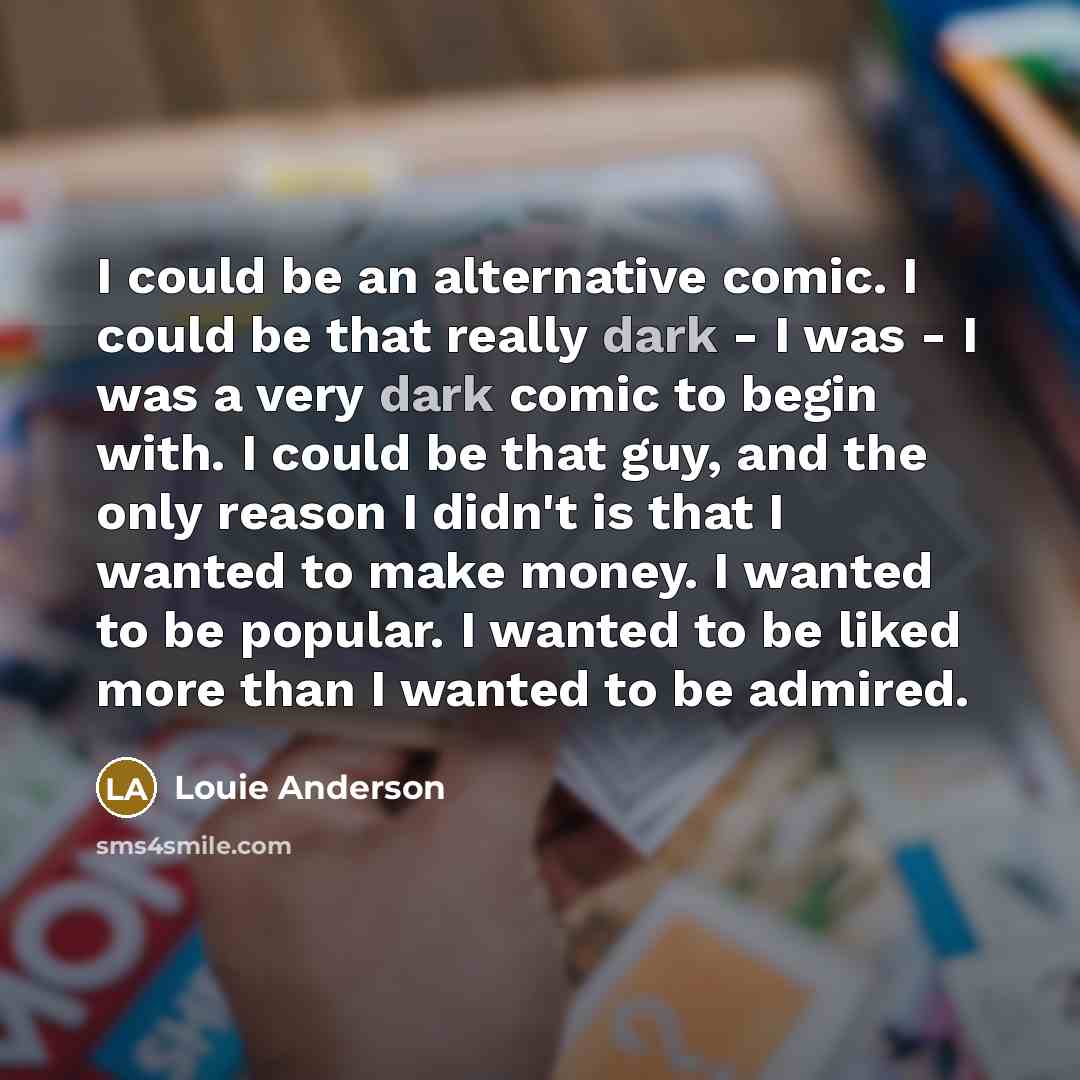 “I could be an alternative comic. I could be that really dark - I was - I was a very dark comic to begin with. I could be that guy, and the only reason I didn't is that I wanted to make money. I wanted to be popular. I wanted to be liked more than I wanted to be admired.” quote by Louie Anderson