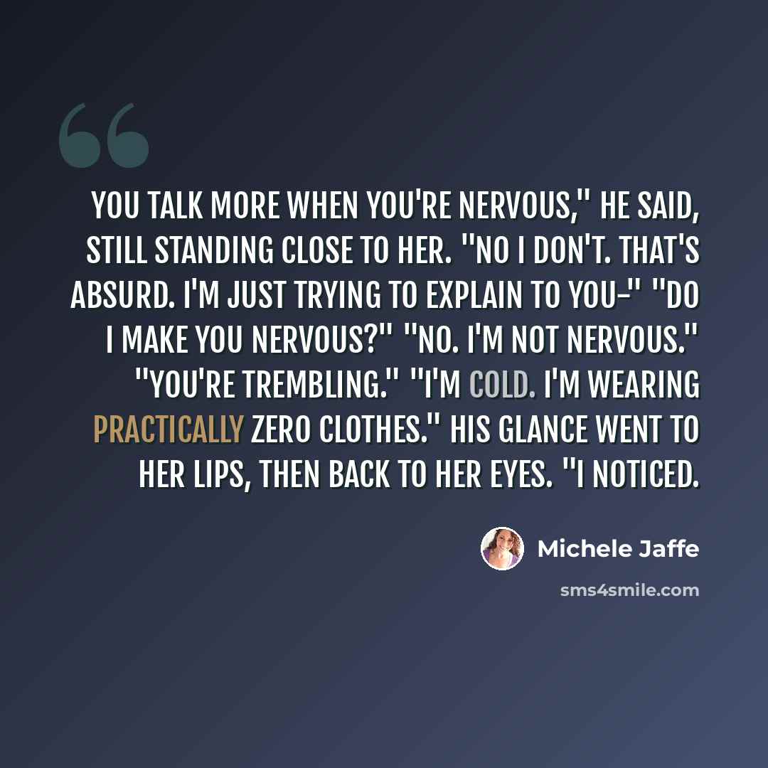 “You talk more when you're nervous," he said, still standing close to her. "No i don't. That's absurd. I'm just trying to explain to you-" "Do i make you nervous?" "No. I'm not nervous." "You're trembling." "I'm cold. I'm wearing practically zero clothes." His glance went to her lips, then back to…” quote by Michele Jaffe