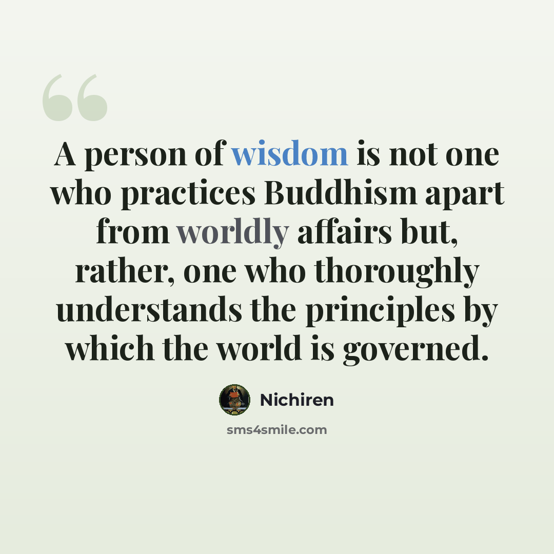 “A person of wisdom is not one who practices Buddhism apart from worldly affairs but, rather, one who thoroughly understands the principles by which the world is governed.” quote by Nichiren