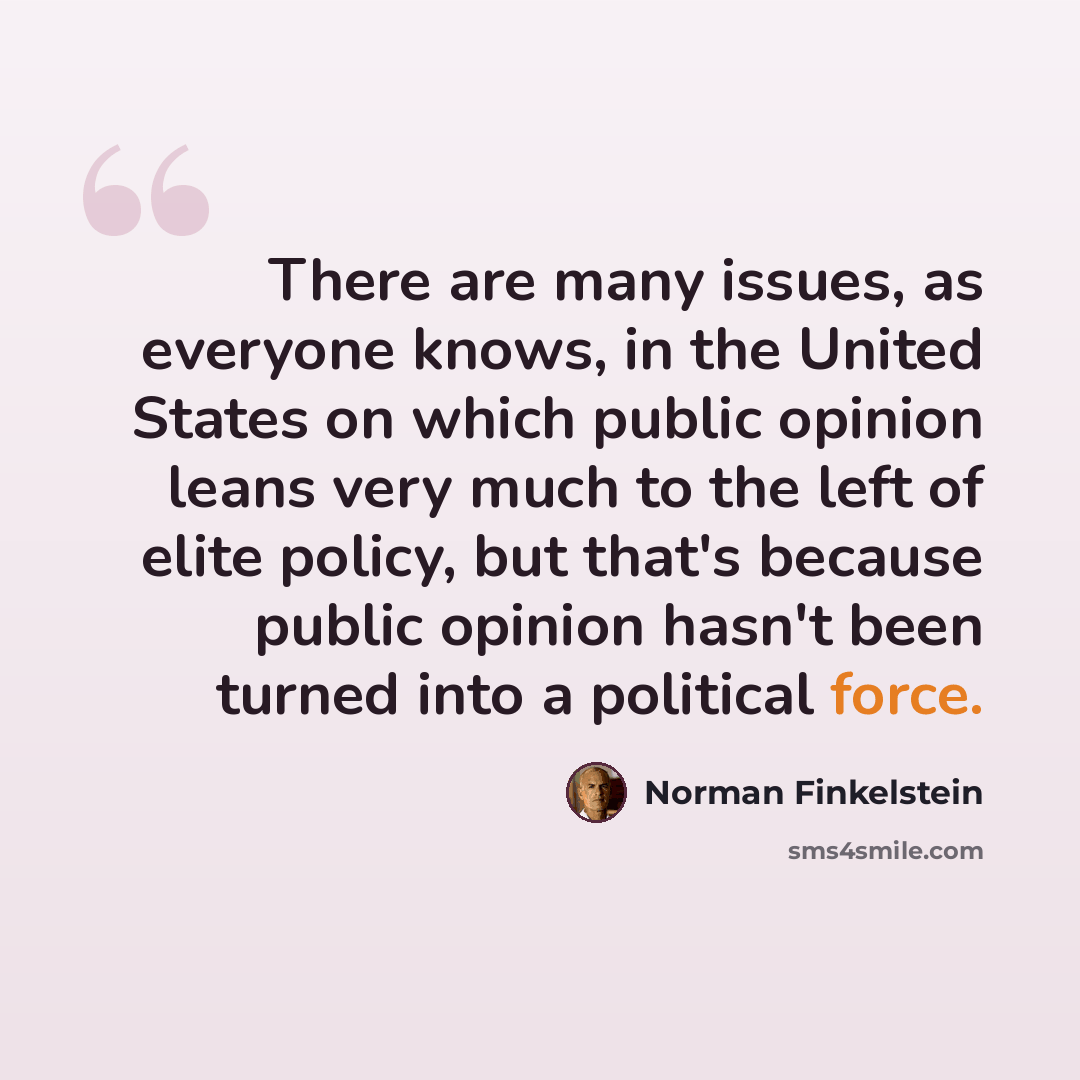 “There are many issues, as everyone knows, in the United States on which public opinion leans very much to the left of elite policy, but that's because public opinion hasn't been turned into a political force.” quote by Norman Finkelstein