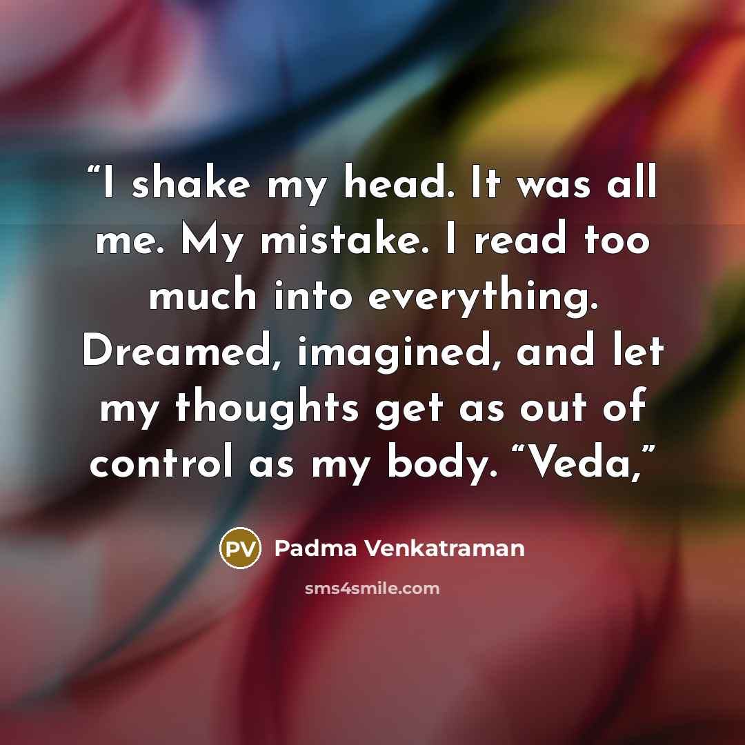 “I shake my head. It was all me. My mistake. I read too much into everything. Dreamed, imagined, and let my thoughts get as out of control as my body. “Veda,” quote by Padma Venkatraman
