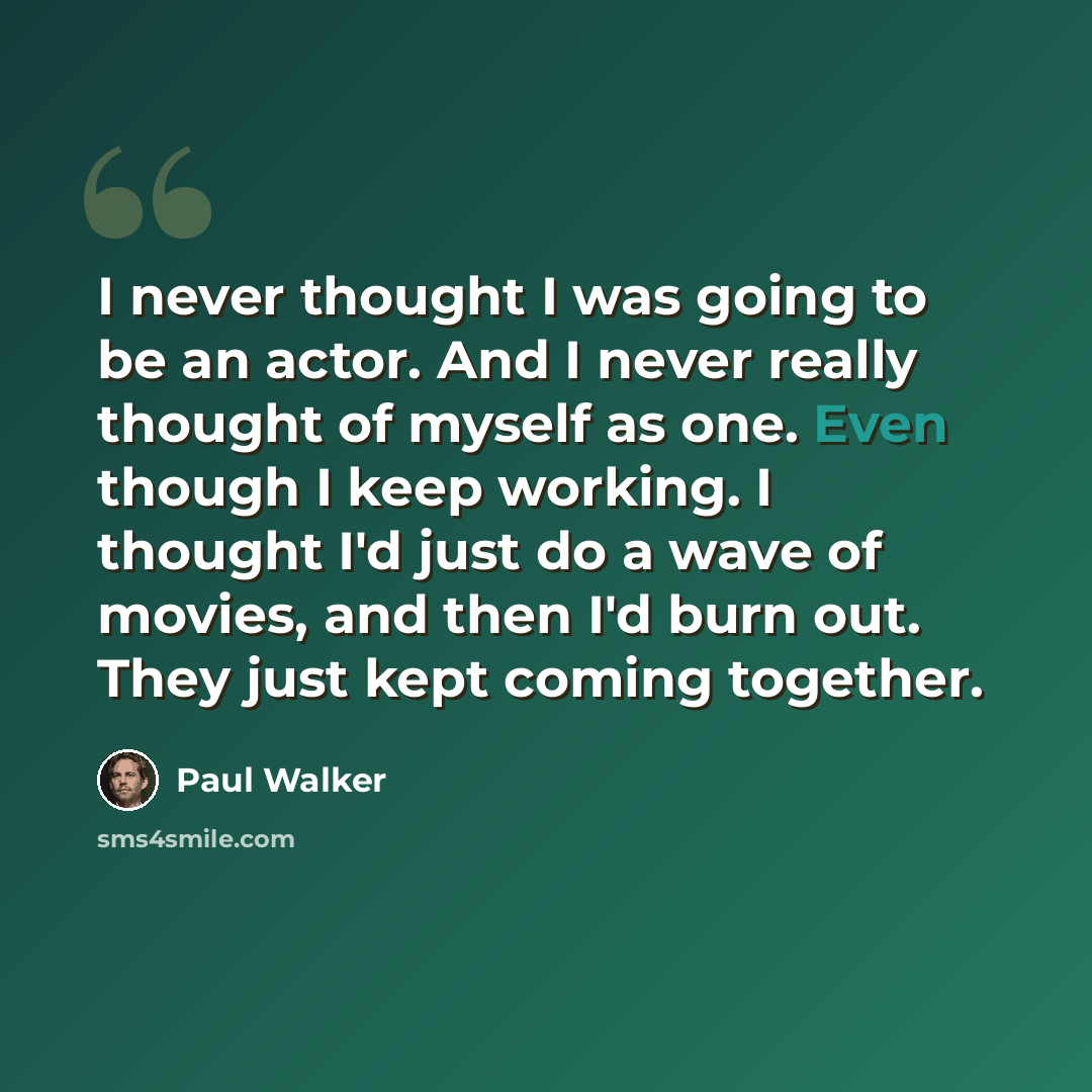 “I never thought I was going to be an actor. And I never really thought of myself as one. Even though I keep working. I thought I'd just do a wave of movies, and then I'd burn out. They just kept coming together.” quote by Paul Walker