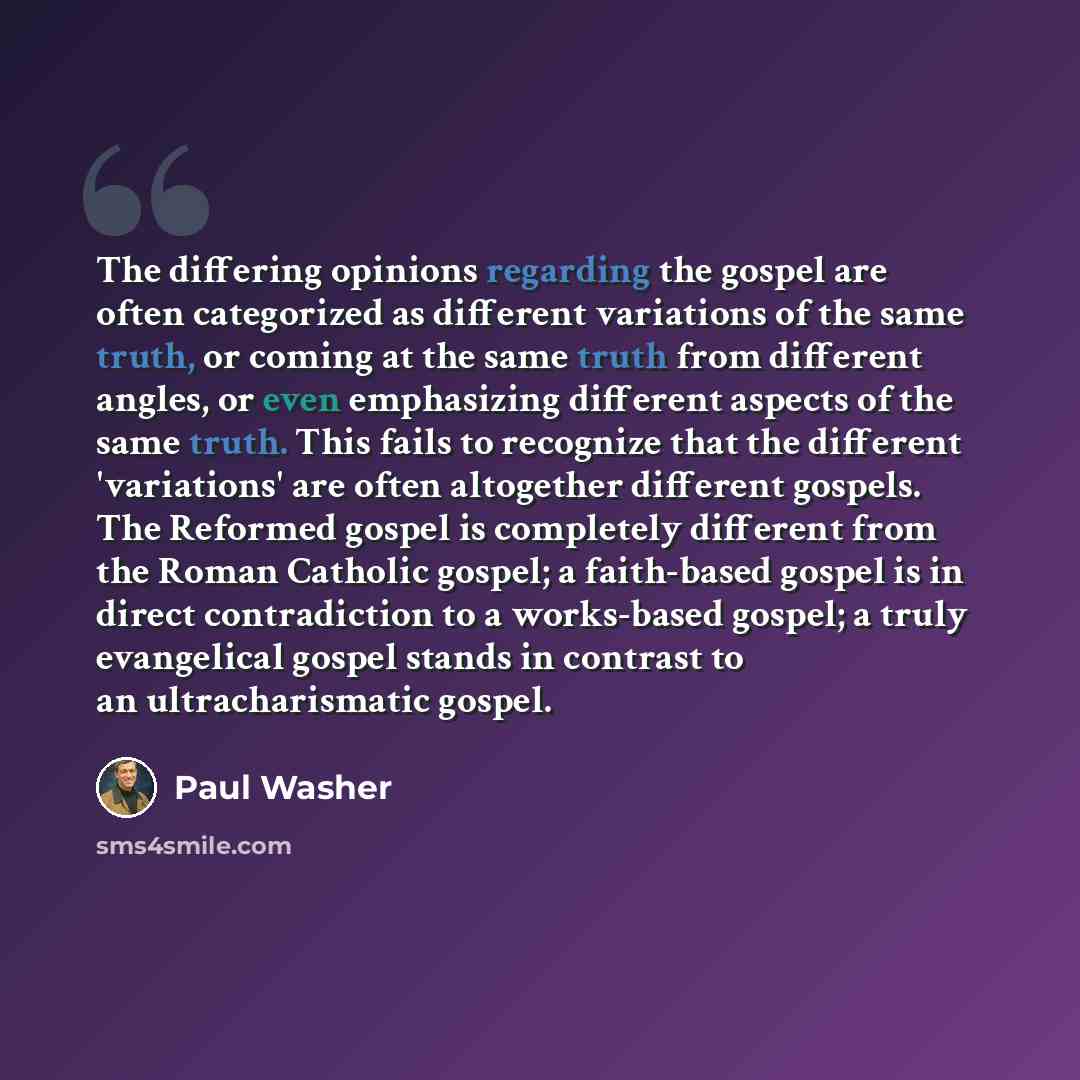“The differing opinions regarding the gospel are often categorized as different variations of the same truth, or coming at the same truth from different angles, or even emphasizing different aspects of the same truth. This fails to recognize that the different 'variations' are often altogether…” quote by Paul Washer
