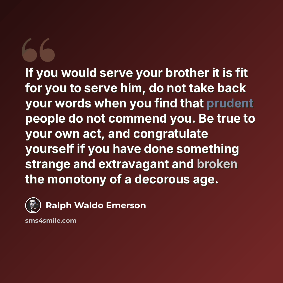 “If you would serve your brother it is fit for you to serve him, do not take back your words when you find that prudent people do not commend you. Be true to your own act, and congratulate yourself if you have done something strange and extravagant and broken the monotony of a decorous age.” quote by Ralph Waldo Emerson