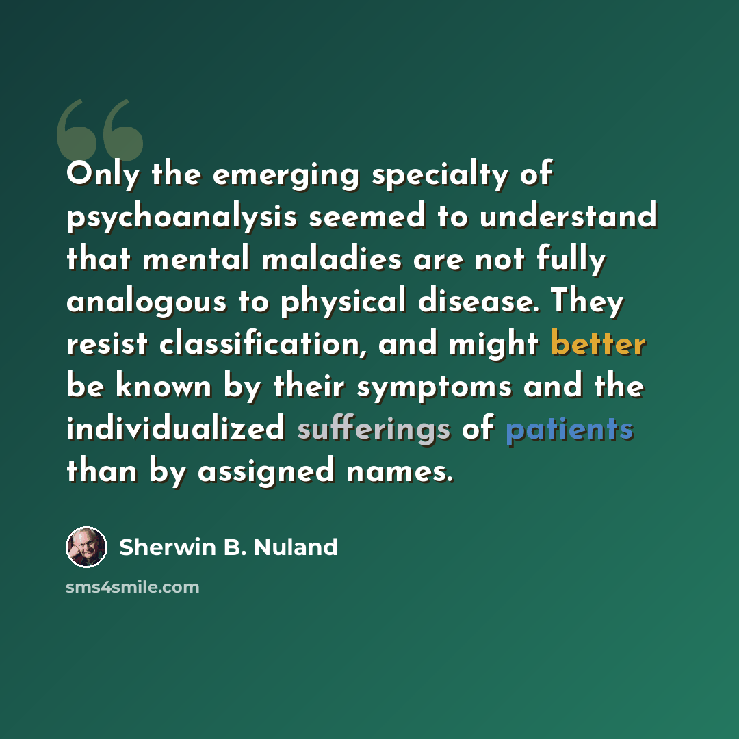 “Only the emerging specialty of psychoanalysis seemed to understand that mental maladies are not fully analogous to physical disease. They resist classification, and might better be known by their symptoms and the individualized sufferings of patients than by assigned names.” quote by Sherwin B. Nuland