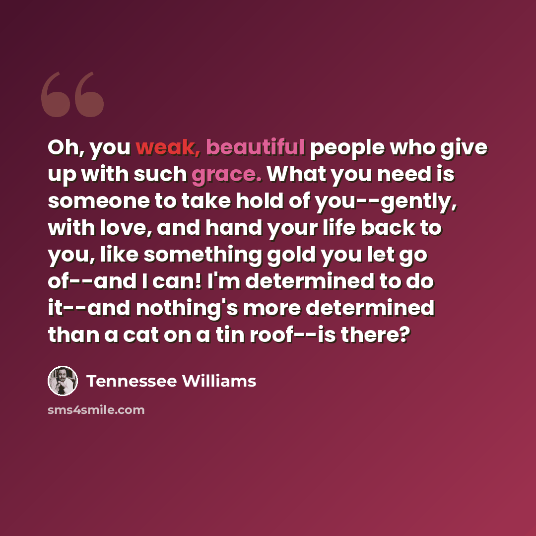 “Oh, you weak, beautiful people who give up with such grace. What you need is someone to take hold of you--gently, with love, and hand your life back to you, like something gold you let go of--and I can! I'm determined to do it--and nothing's more determined than a cat on a tin roof--is there?” quote by Tennessee Williams