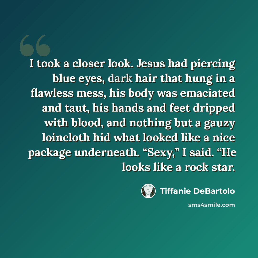 “I took a closer look. Jesus had piercing blue eyes, dark hair that hung in a flawless mess, his body was emaciated and taut, his hands and feet dripped with blood, and nothing but a gauzy loincloth hid what looked like a nice package underneath. “Sexy,” I said. “He looks like a rock star.” quote by Tiffanie DeBartolo