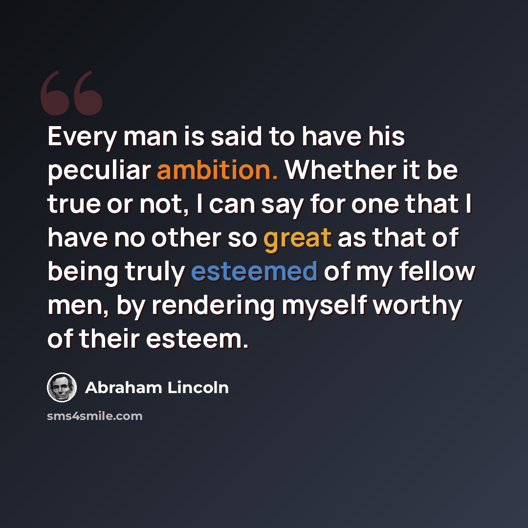 “Every man is said to have his peculiar ambition. Whether it be true or not, I can say for one that I have no other so great as that of being truly esteemed of my fellow men, by rendering myself worthy of their esteem.” quote by Abraham Lincoln