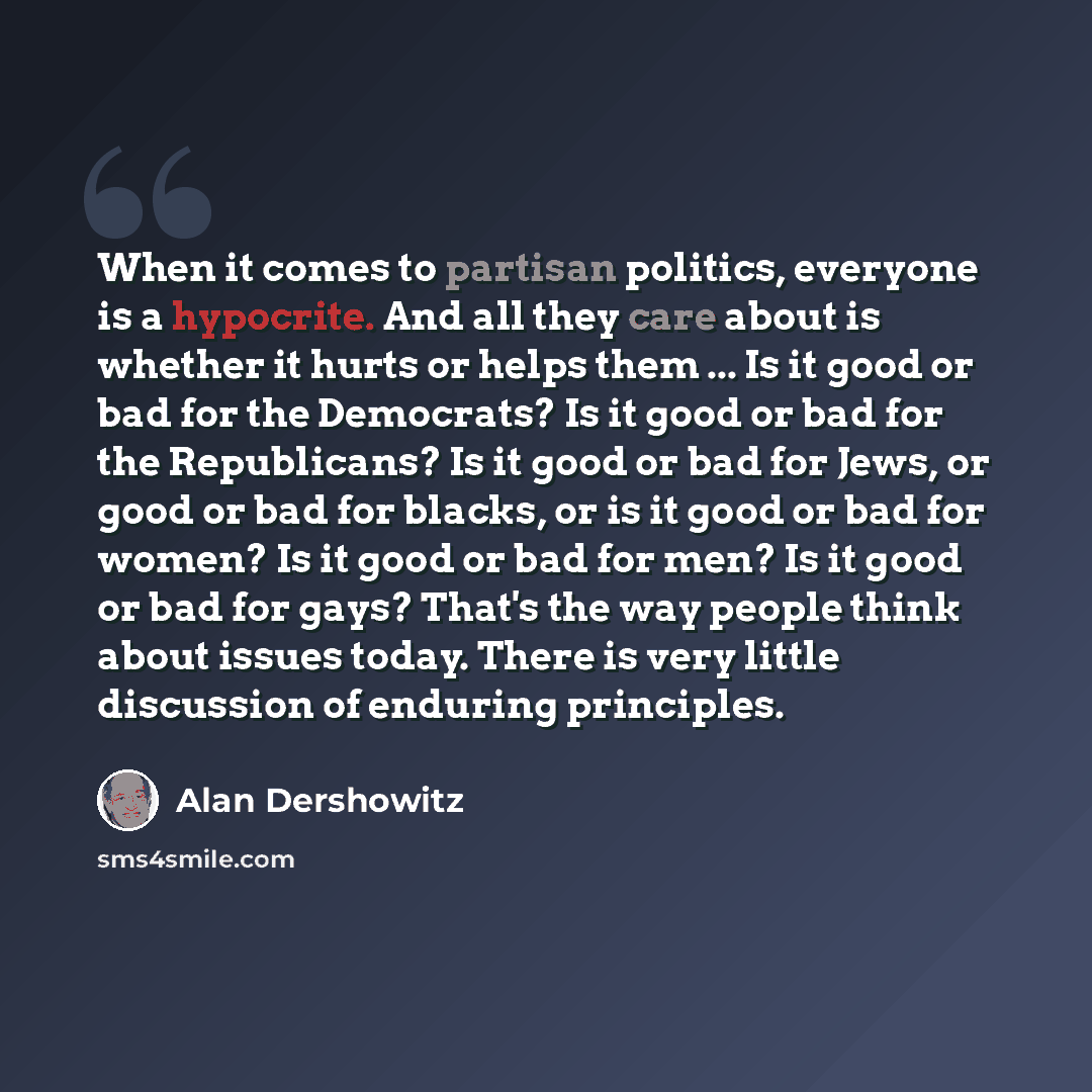 “When it comes to partisan politics, everyone is a hypocrite. And all they care about is whether it hurts or helps them ... Is it good or bad for the Democrats? Is it good or bad for the Republicans? Is it good or bad for Jews, or good or bad for blacks, or is it good or bad for women? Is it good…” quote by Alan Dershowitz