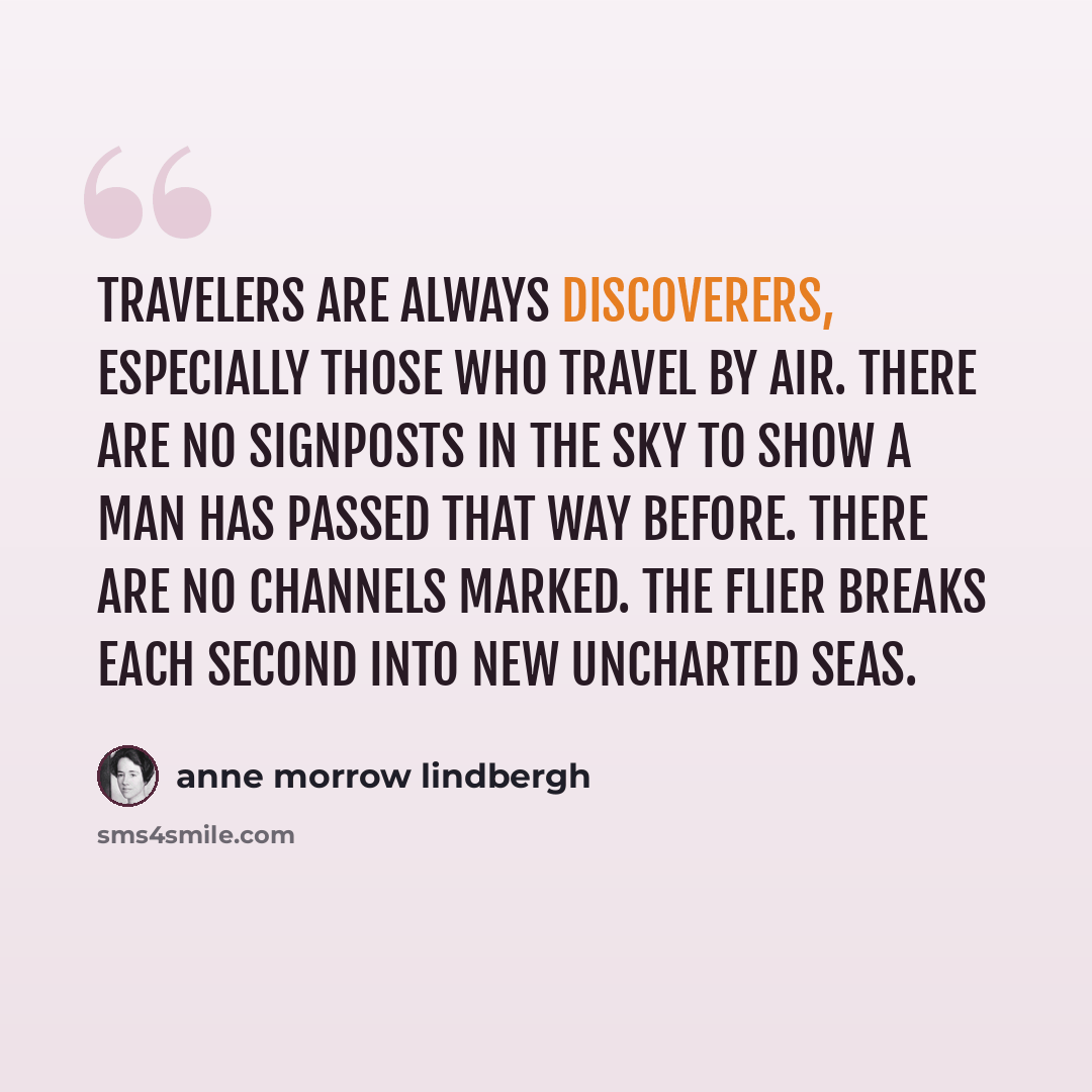“Travelers are always discoverers, especially those who travel by air. There are no signposts in the sky to show a man has passed that way before. There are no channels marked. The flier breaks each second into new uncharted seas.” quote by Anne Morrow Lindbergh
