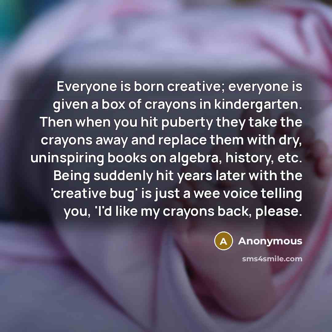 “Everyone is born creative; everyone is given a box of crayons in kindergarten. Then when you hit puberty they take the crayons away and replace them with dry, uninspiring books on algebra, history, etc. Being suddenly hit years later with the 'creative bug' is just a wee voice telling you, 'I'd…” quote by Anonymous