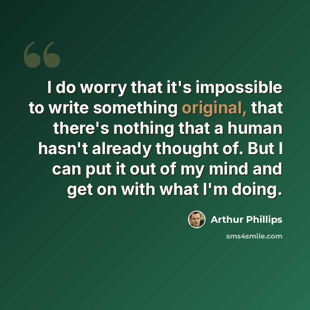 “I do worry that it's impossible to write something original, that there's nothing that a human hasn't already thought of. But I can put it out of my mind and get on with what I'm doing.” quote by Arthur Phillips