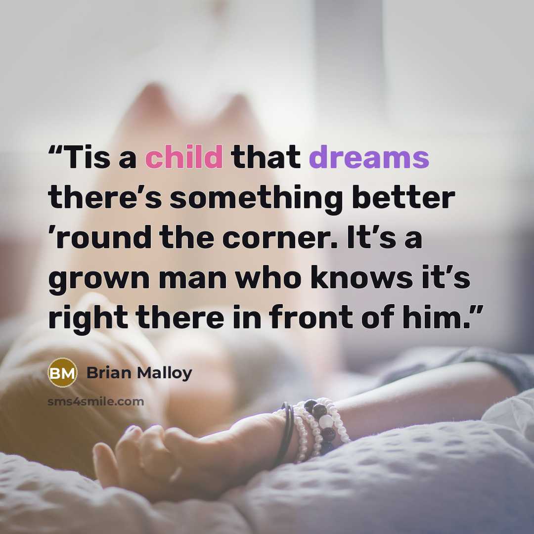 “Tis a child that dreams there’s something better ’round the corner. It’s a grown man who knows it’s right there in front of him.” quote by Brian Malloy