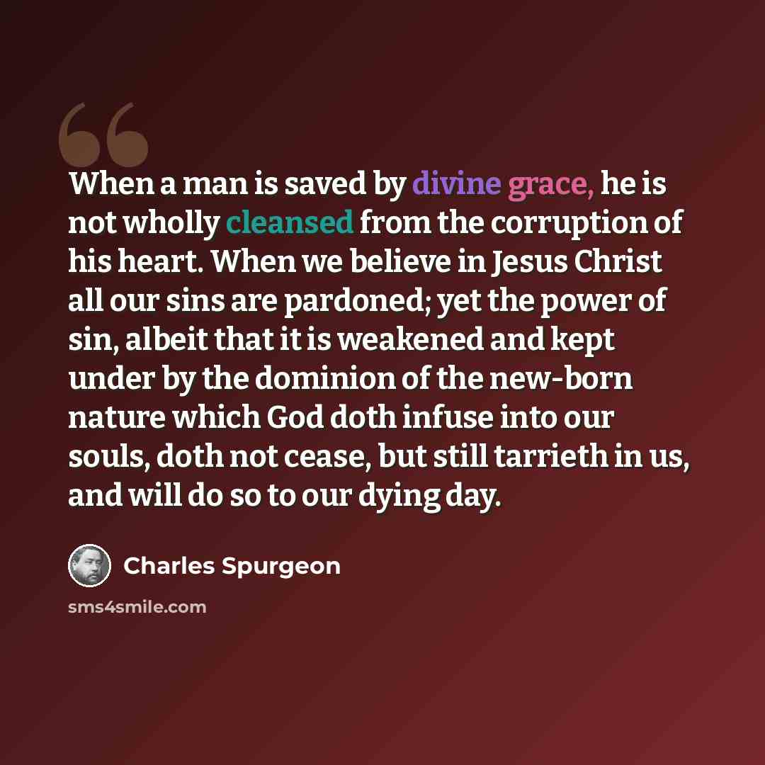 “When a man is saved by divine grace, he is not wholly cleansed from the corruption of his heart. When we believe in Jesus Christ all our sins are pardoned; yet the power of sin, albeit that it is weakened and kept under by the dominion of the new-born nature which God doth infuse into our souls…” quote by Charles Spurgeon