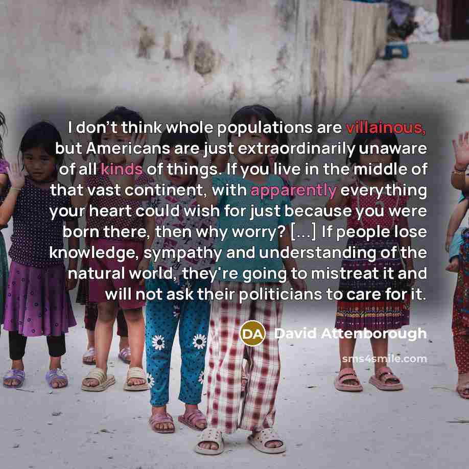 “I don't think whole populations are villainous, but Americans are just extraordinarily unaware of all kinds of things. If you live in the middle of that vast continent, with apparently everything your heart could wish for just because you were born there, then why worry? [...] If people lose…” quote by David Attenborough