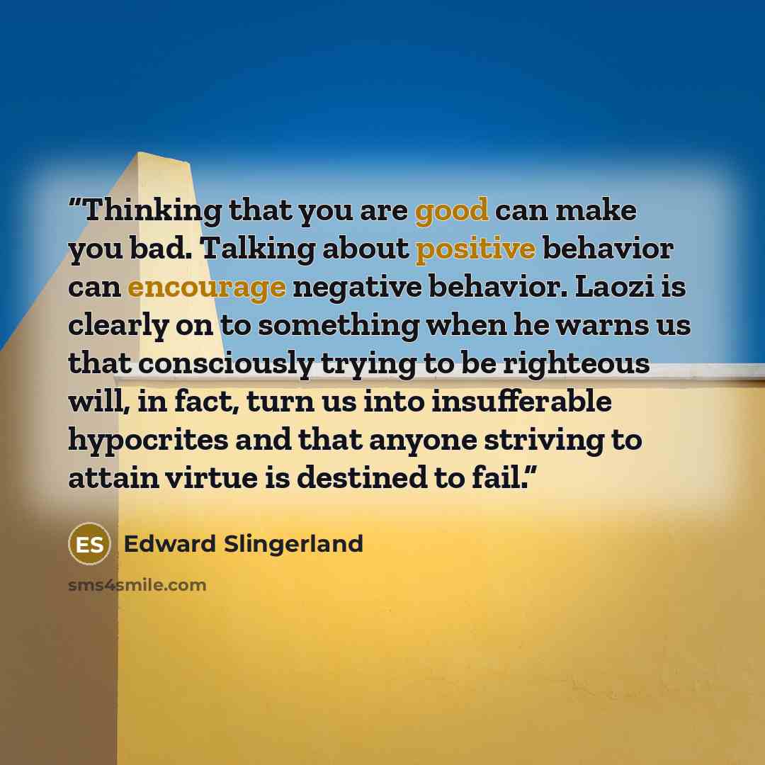 “Thinking that you are good can make you bad. Talking about positive behavior can encourage negative behavior. Laozi is clearly on to something when he warns us that consciously trying to be righteous will, in fact, turn us into insufferable hypocrites and that anyone striving to attain virtue is…” quote by Edward Slingerland