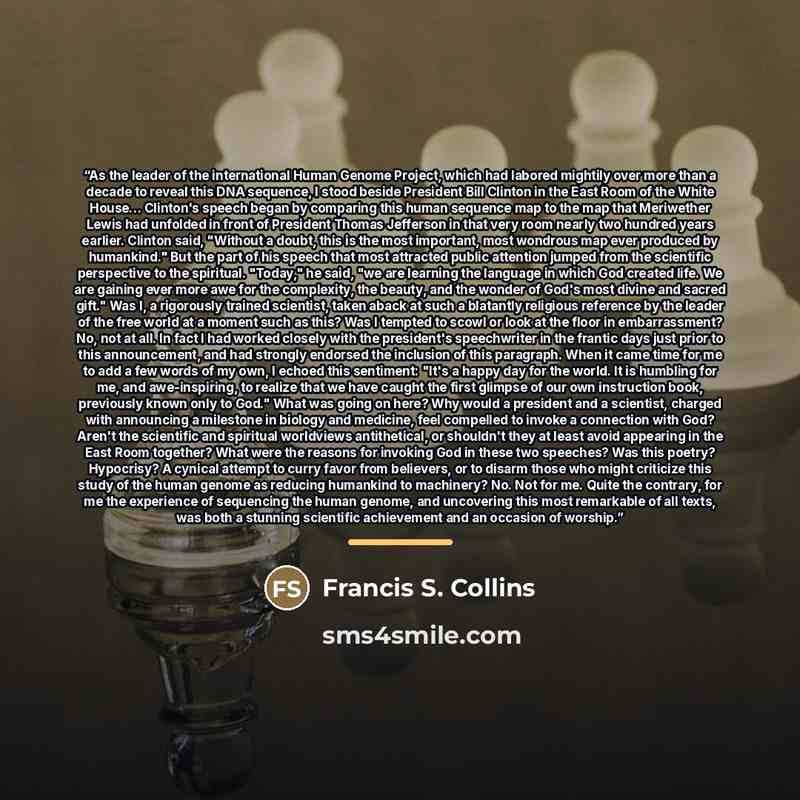 “As the leader of the international Human Genome Project, which had labored mightily over more than a decade to reveal this DNA sequence, I stood beside President Bill Clinton in the East Room of the White House... Clinton's speech began by comparing this human sequence map to the map that…” quote by Francis S. Collins