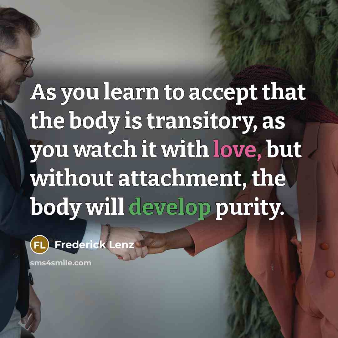 “As you learn to accept that the body is transitory, as you watch it with love, but without attachment, the body will develop purity.” quote by Frederick Lenz