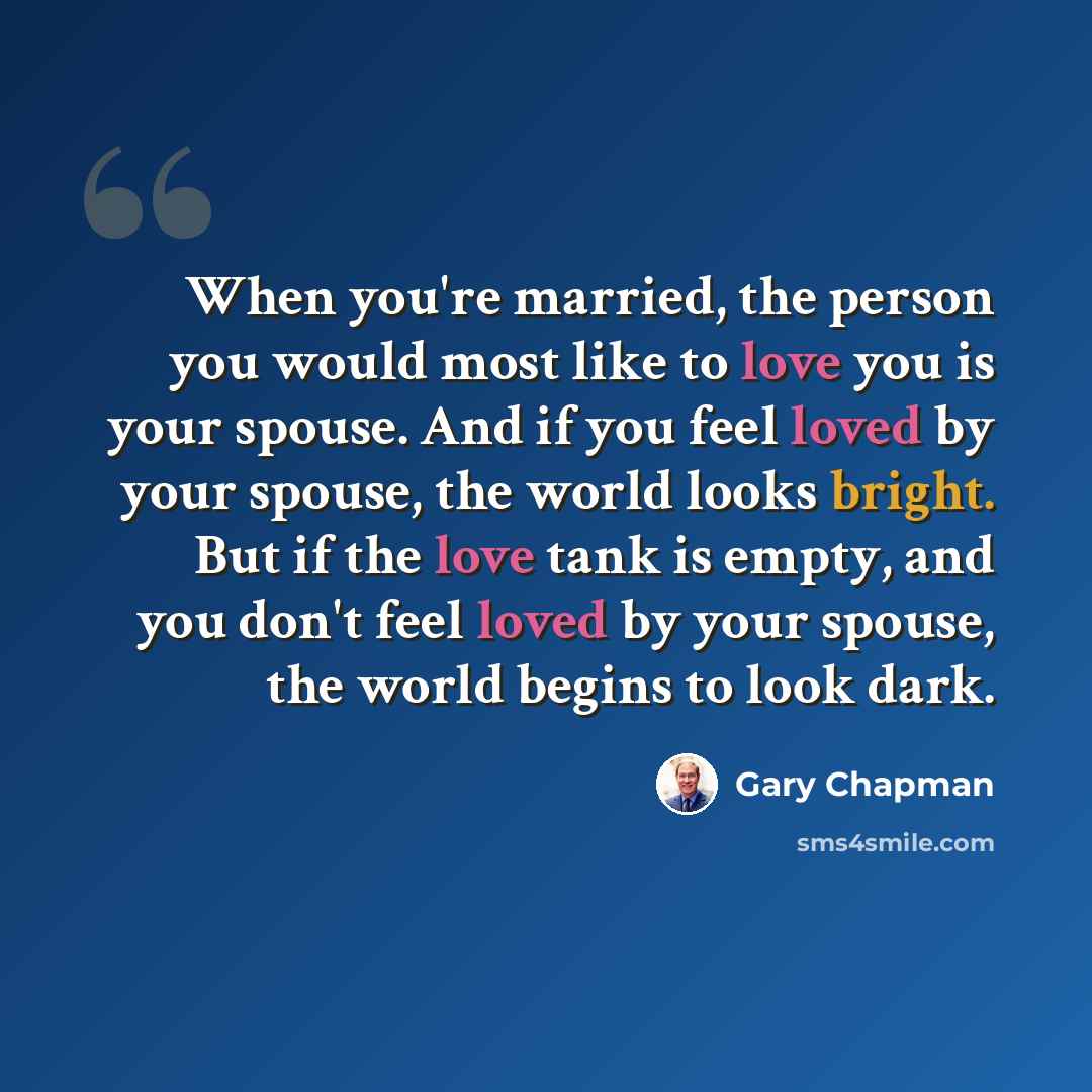 “When you're married, the person you would most like to love you is your spouse. And if you feel loved by your spouse, the world looks bright. But if the love tank is empty, and you don't feel loved by your spouse, the world begins to look dark.” quote by Gary Chapman