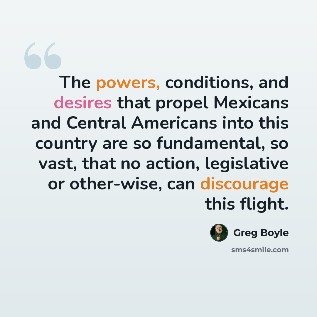 “The powers, conditions, and desires that propel Mexicans and Central Americans into this country are so fundamental, so vast, that no action, legislative or other-wise, can discourage this flight.” quote by Greg Boyle