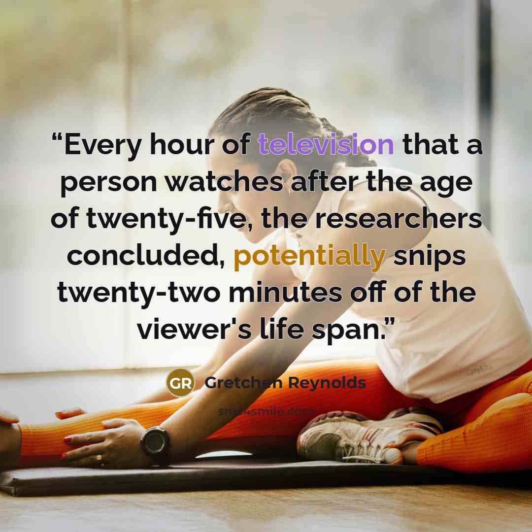 “Every hour of television that a person watches after the age of twenty-five, the researchers concluded, potentially snips twenty-two minutes off of the viewer's life span.” quote by Gretchen Reynolds