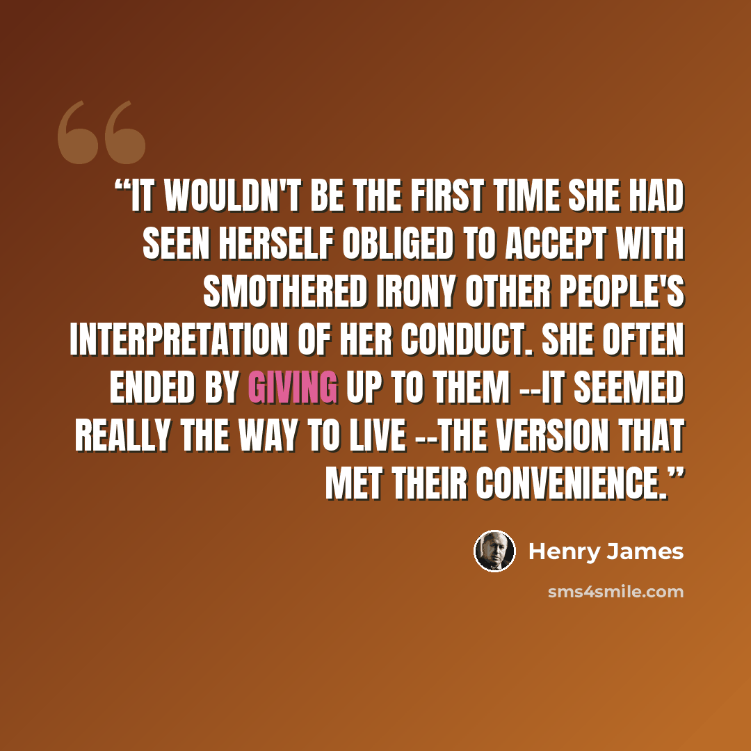 “It wouldn't be the first time she had seen herself obliged to accept with smothered irony other people's interpretation of her conduct. She often ended by giving up to them --it seemed really the way to live --the version that met their convenience.” quote by Henry James