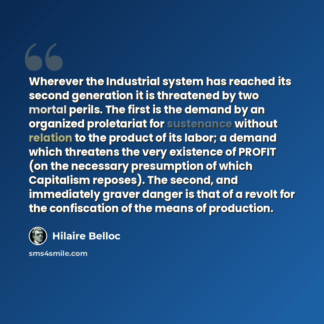 “Wherever the Industrial system has reached its second generation it is threatened by two mortal perils. The first is the demand by an organized proletariat for sustenance without relation to the product of its labor; a demand which threatens the very existence of PROFIT (on the necessary…” quote by Hilaire Belloc