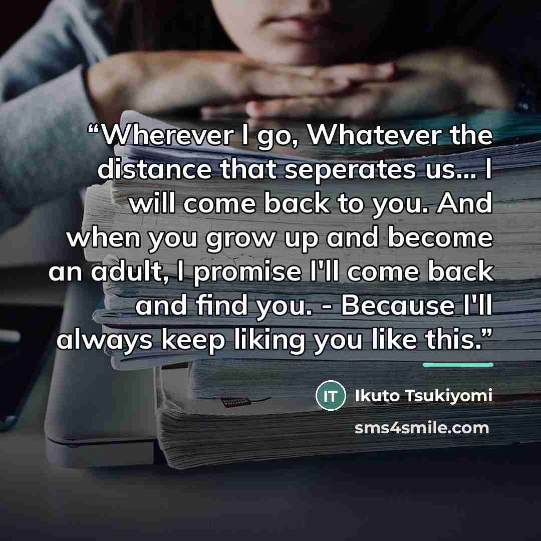 “Wherever I go, Whatever the distance that seperates us... I will come back to you. And when you grow up and become an adult, I promise I'll come back and find you. - Because I'll always keep liking you like this.” quote by Ikuto Tsukiyomi