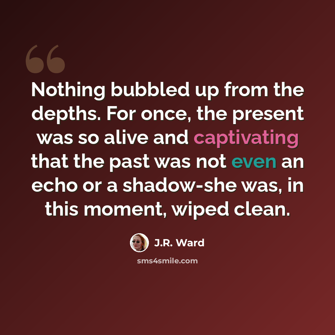 “Nothing bubbled up from the depths. For once, the present was so alive and captivating that the past was not even an echo or a shadow-she was, in this moment, wiped clean.” quote by J.R. Ward