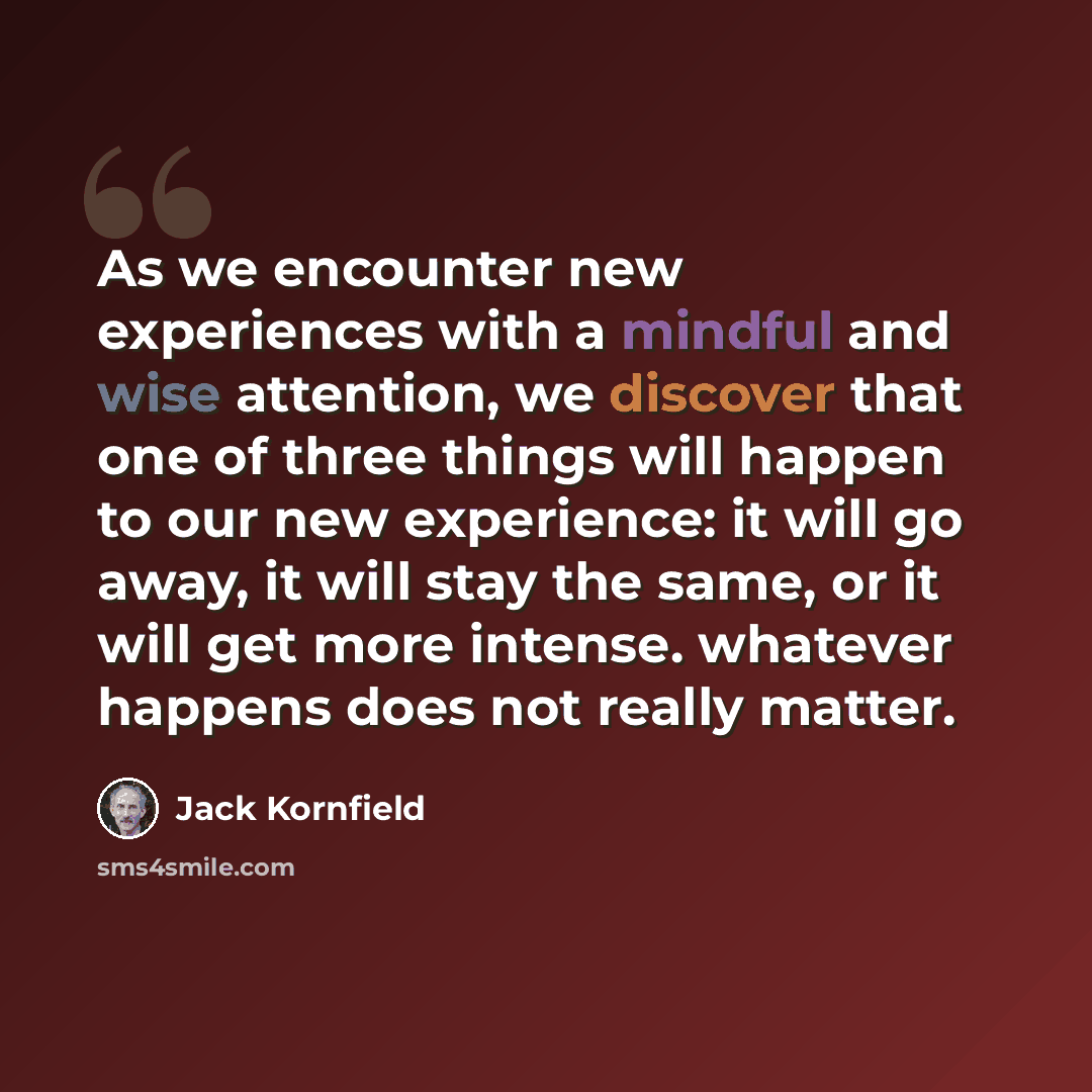 “As we encounter new experiences with a mindful and wise attention, we discover that one of three things will happen to our new experience: it will go away, it will stay the same, or it will get more intense. whatever happens does not really matter.” quote by Jack Kornfield