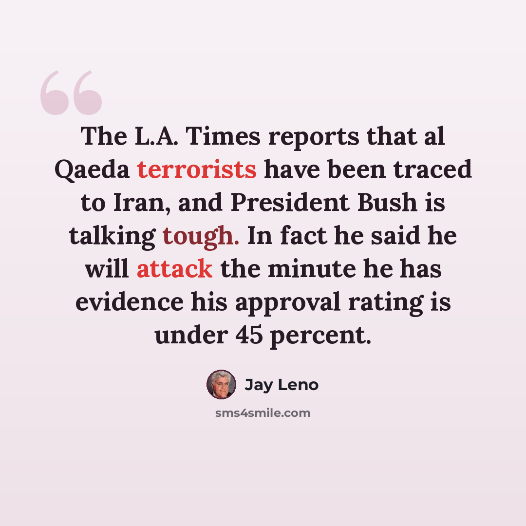 “The L.A. Times reports that al Qaeda terrorists have been traced to Iran, and President Bush is talking tough. In fact he said he will attack the minute he has evidence his approval rating is under 45 percent.” quote by Jay Leno