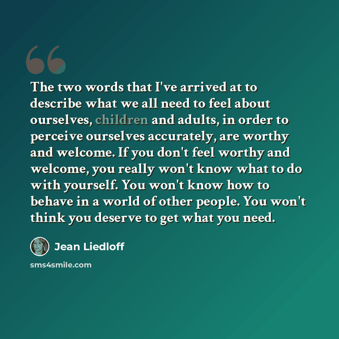 “The two words that I've arrived at to describe what we all need to feel about ourselves, children and adults, in order to perceive ourselves accurately, are worthy and welcome. If you don't feel worthy and welcome, you really won't know what to do with yourself. You won't know how to behave in a…” quote by Jean Liedloff
