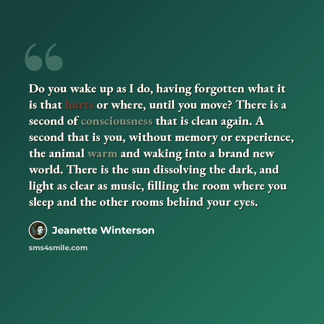 “Do you wake up as I do, having forgotten what it is that hurts or where, until you move? There is a second of consciousness that is clean again. A second that is you, without memory or experience, the animal warm and waking into a brand new world. There is the sun dissolving the dark, and light as…” quote by Jeanette Winterson