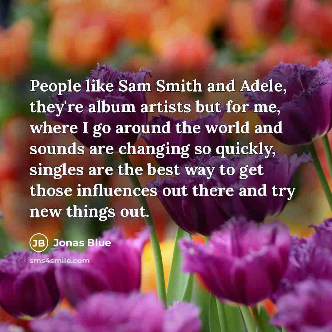 “People like Sam Smith and Adele, they're album artists but for me, where I go around the world and sounds are changing so quickly, singles are the best way to get those influences out there and try new things out.” quote by Jonas Blue