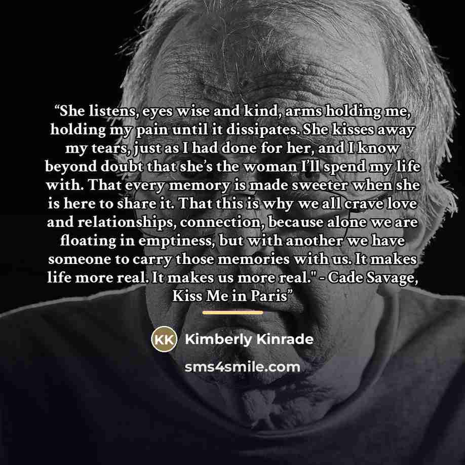 “She listens, eyes wise and kind, arms holding me, holding my pain until it dissipates. She kisses away my tears, just as I had done for her, and I know beyond doubt that she’s the woman I’ll spend my life with. That every memory is made sweeter when she is here to share it. That this is why we all…” quote by Kimberly Kinrade