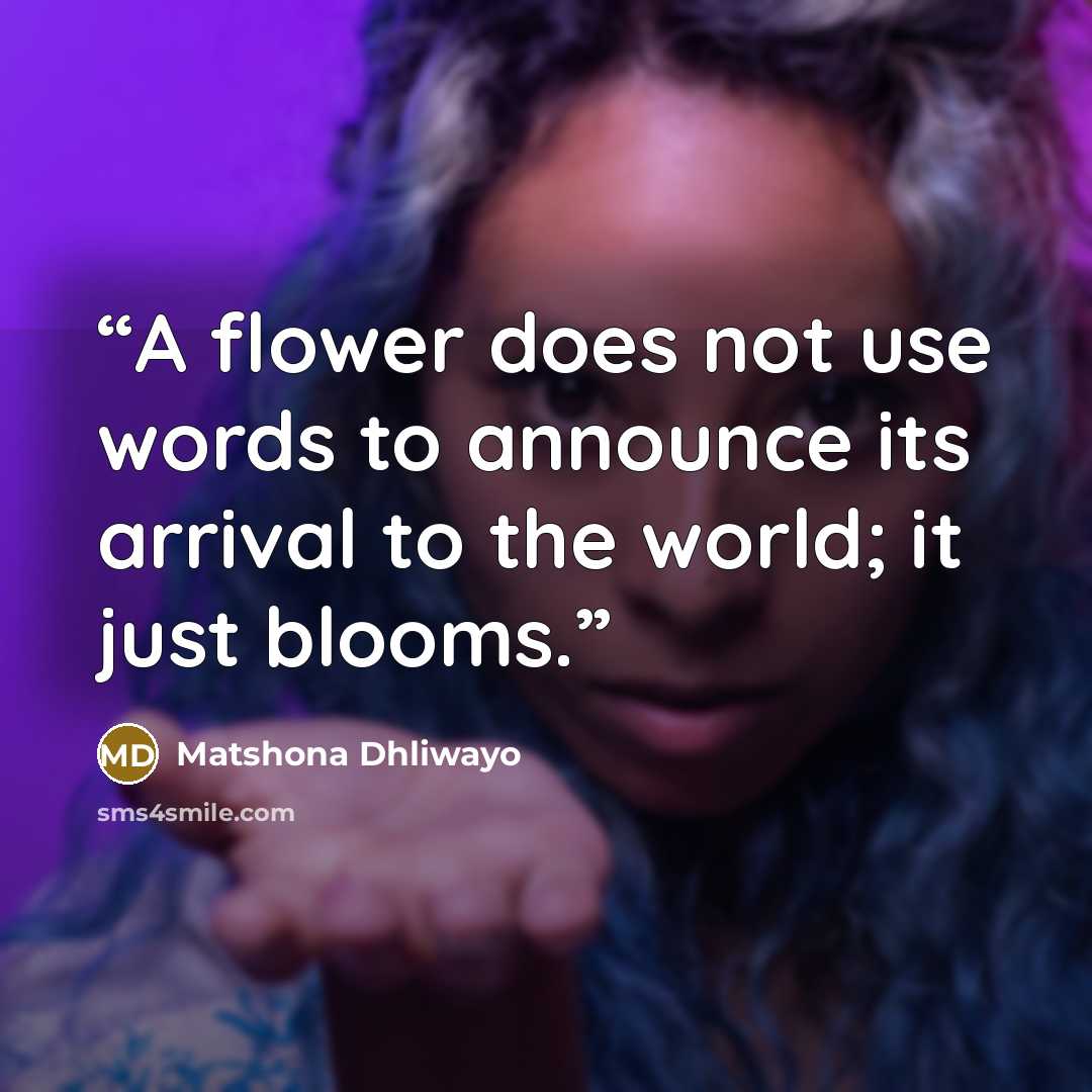 “A flower does not use words to announce its arrival to the world; it just blooms.” quote by Matshona Dhliwayo