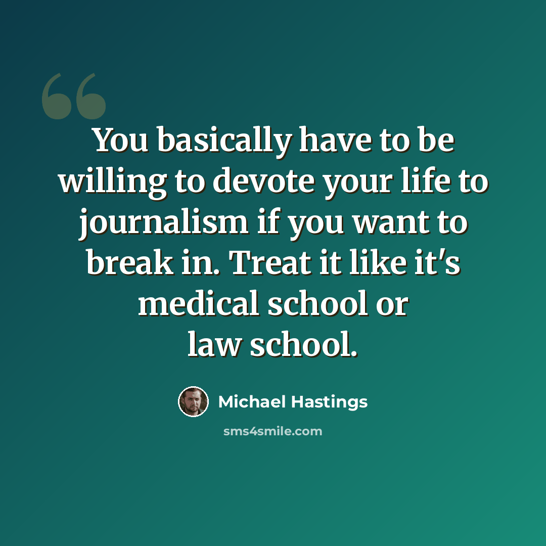 “You basically have to be willing to devote your life to journalism if you want to break in. Treat it like it's medical school or law school.” quote by Michael Hastings