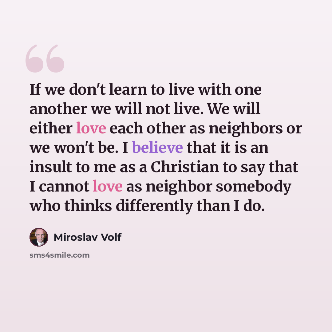 “If we don't learn to live with one another we will not live. We will either love each other as neighbors or we won't be. I believe that it is an insult to me as a Christian to say that I cannot love as neighbor somebody who thinks differently than I do.” quote by Miroslav Volf