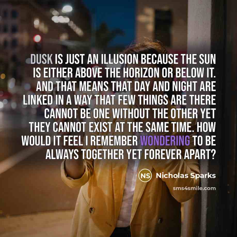 “Dusk is just an illusion because the sun is either above the horizon or below it. And that means that day and night are linked in a way that few things are there cannot be one without the other yet they cannot exist at the same time. How would it feel I remember wondering to be always together yet…” quote by Nicholas Sparks