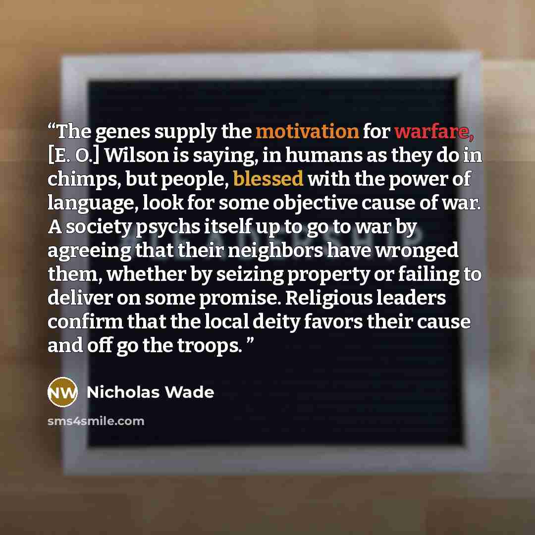 “The genes supply the motivation for warfare, [E. O.] Wilson is saying, in humans as they do in chimps, but people, blessed with the power of language, look for some objective cause of war. A society psychs itself up to go to war by agreeing that their neighbors have wronged them, whether by…” quote by Nicholas Wade