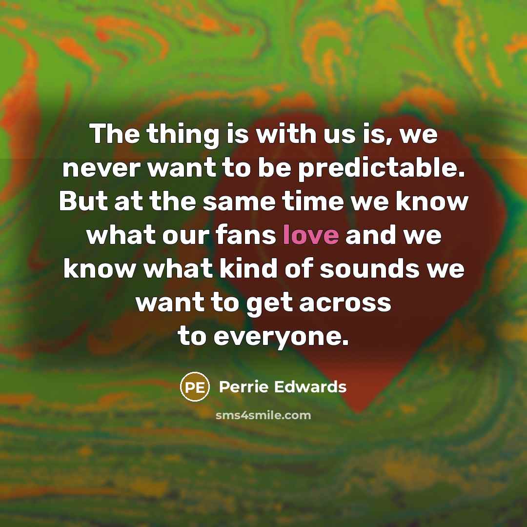 “The thing is with us is, we never want to be predictable. But at the same time we know what our fans love and we know what kind of sounds we want to get across to everyone.” quote by Perrie Edwards