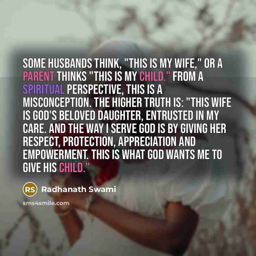 “Some husbands think, "This is my wife," or a parent thinks "This is my child." From a spiritual perspective, this is a misconception. The higher truth is: "This wife is God's beloved daughter, entrusted in my care. And the way I serve God is by giving her respect, protection, appreciation and…” quote by Radhanath Swami