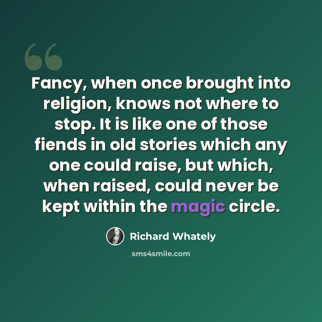 “Fancy, when once brought into religion, knows not where to stop. It is like one of those fiends in old stories which any one could raise, but which, when raised, could never be kept within the magic circle.” quote by Richard Whately